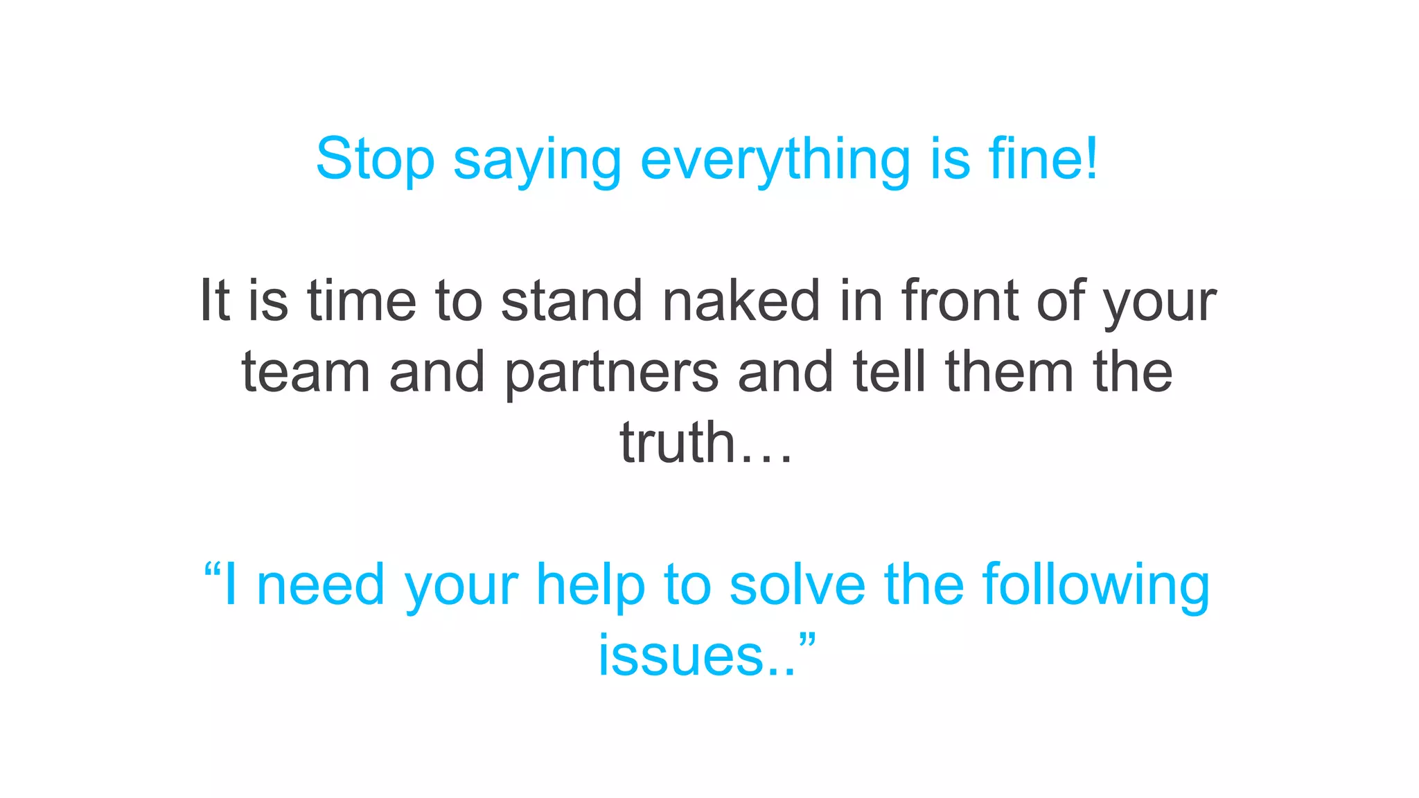 Stop saying everything is fine!
It is time to stand naked in front of your
team and partners and tell them the
truth…
“I need your help to solve the following
issues..”
 