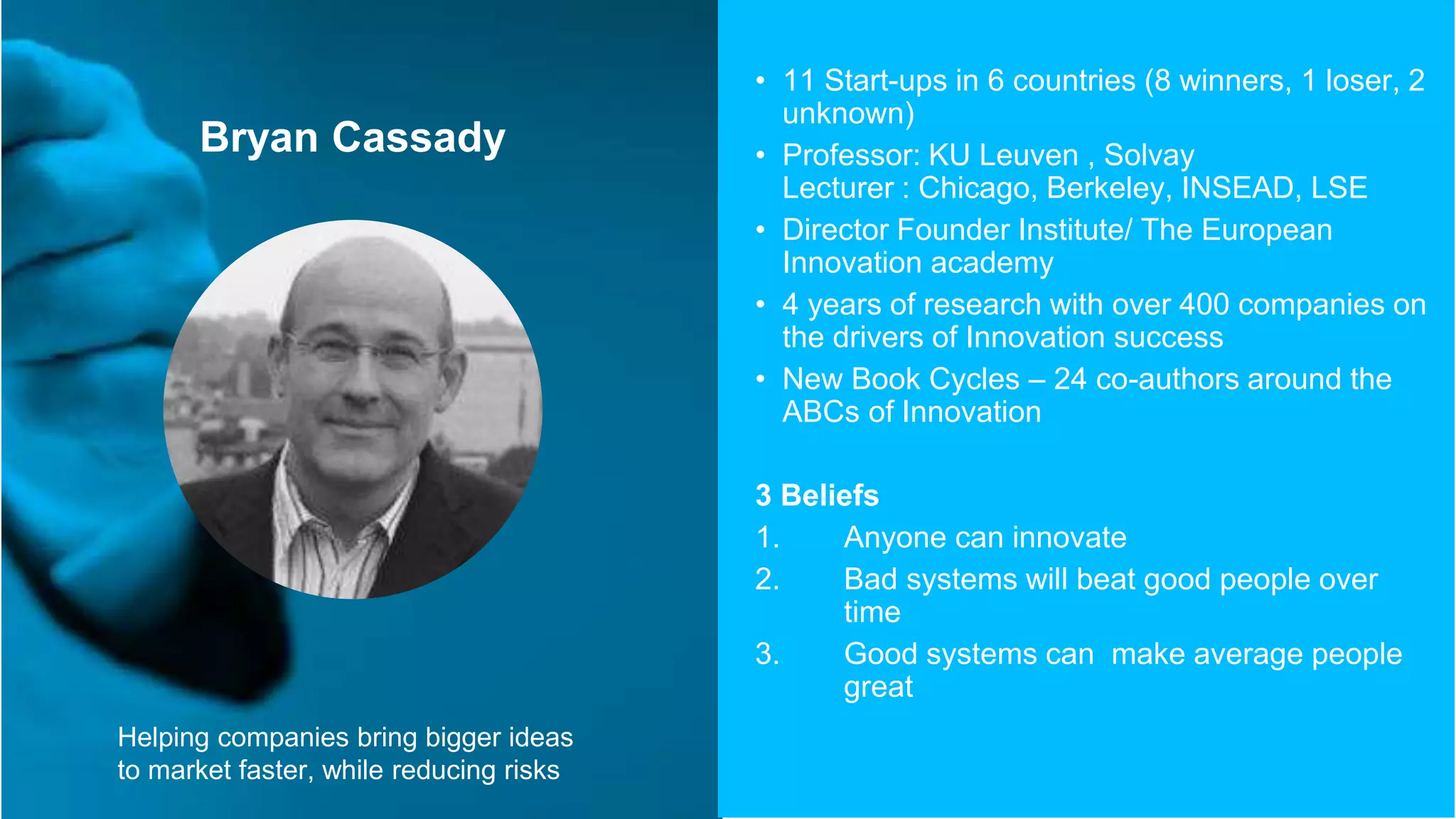 Bryan Cassady
• 11 Start-ups in 6 countries (8 winners, 1 loser, 2
unknown)
• Professor: KU Leuven , Solvay
Lecturer : Chicago, Berkeley, INSEAD, LSE
• Director Founder Institute/ The European
Innovation academy
• 4 years of research with over 400 companies on
the drivers of Innovation success
• New Book Cycles – 24 co-authors around the
ABCs of Innovation
3 Beliefs
1. Anyone can innovate
2. Bad systems will beat good people over
time
3. Good systems can make average people
great
Helping companies bring bigger ideas
to market faster, while reducing risks
 