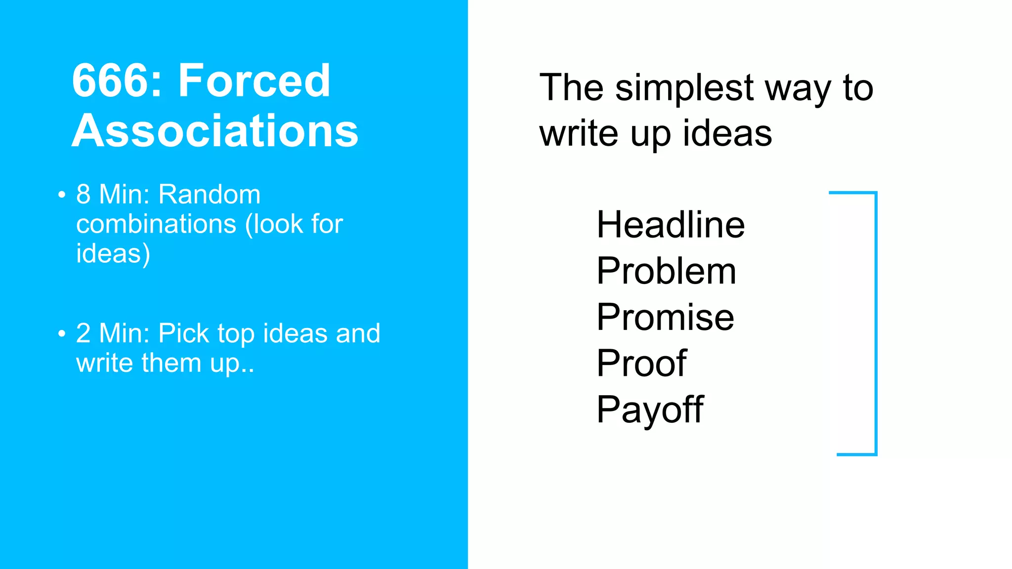 666: Forced
Associations
• 8 Min: Random
combinations (look for
ideas)
• 2 Min: Pick top ideas and
write them up..
The simplest way to
write up ideas
• Headline
• Problem
• Promise
• Proof
• Payoff
 
