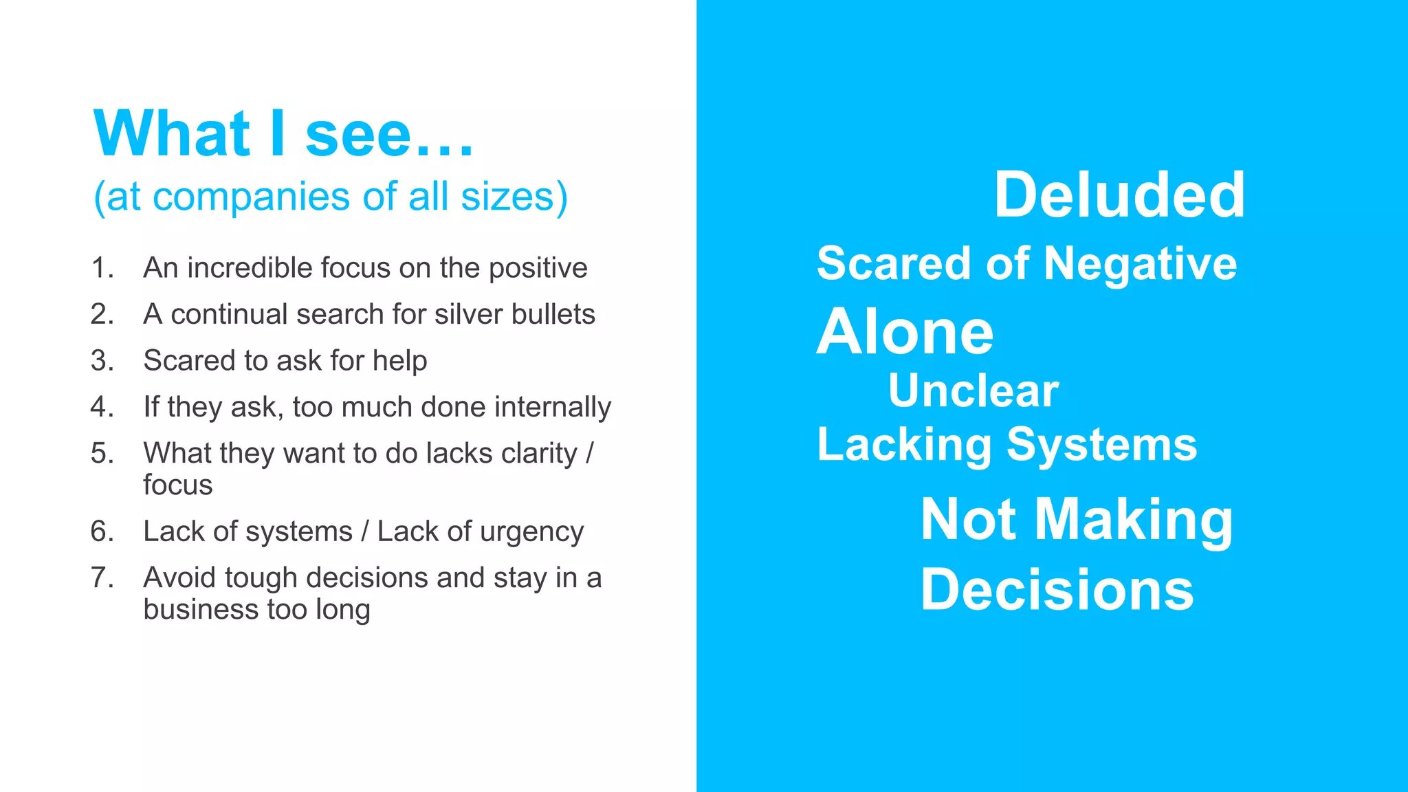 What I see…
(at companies of all sizes)
1. An incredible focus on the positive
2. A continual search for silver bullets
3. Scared to ask for help
4. If they ask, too much done internally
5. What they want to do lacks clarity /
focus
6. Lack of systems / Lack of urgency
7. Avoid tough decisions and stay in a
business too long
Deluded
Scared of Negative
Alone
Unclear
Lacking Systems
Not Making
Decisions
 