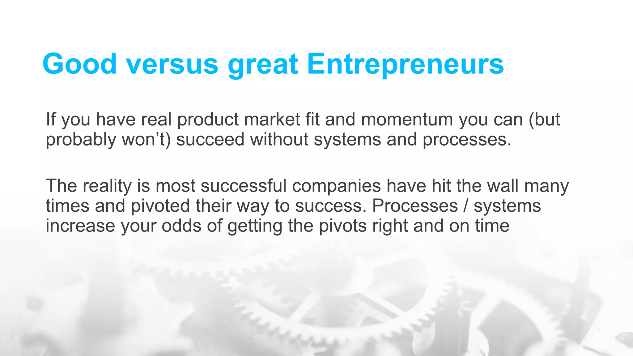 Good versus great Entrepreneurs
If you have real product market fit and momentum you can (but
probably won’t) succeed without systems and processes.
The reality is most successful companies have hit the wall many
times and pivoted their way to success. Processes / systems
increase your odds of getting the pivots right and on time
 