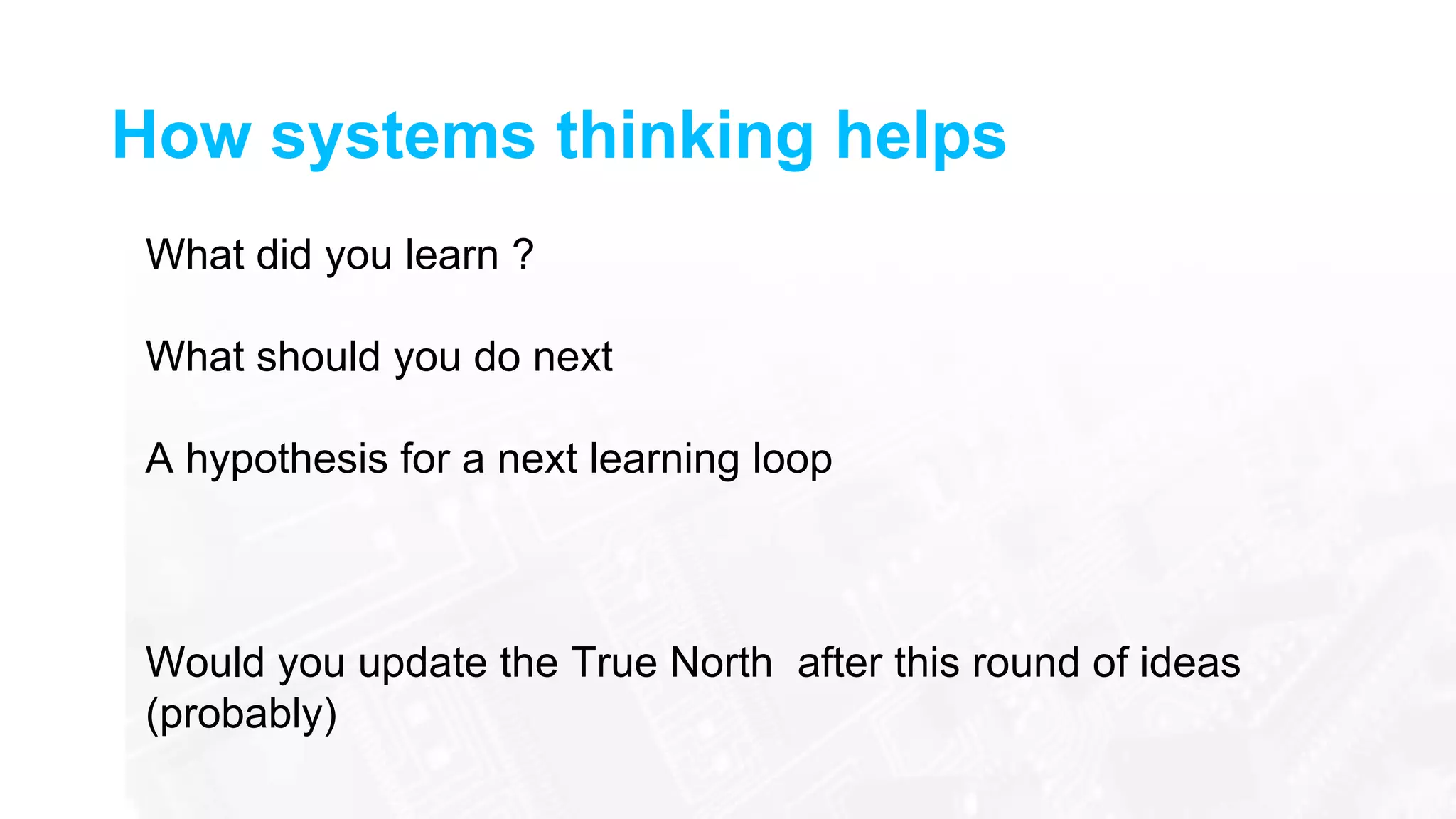 How systems thinking helps
What did you learn ?
What should you do next
A hypothesis for a next learning loop
Would you update the True North after this round of ideas
(probably)
 