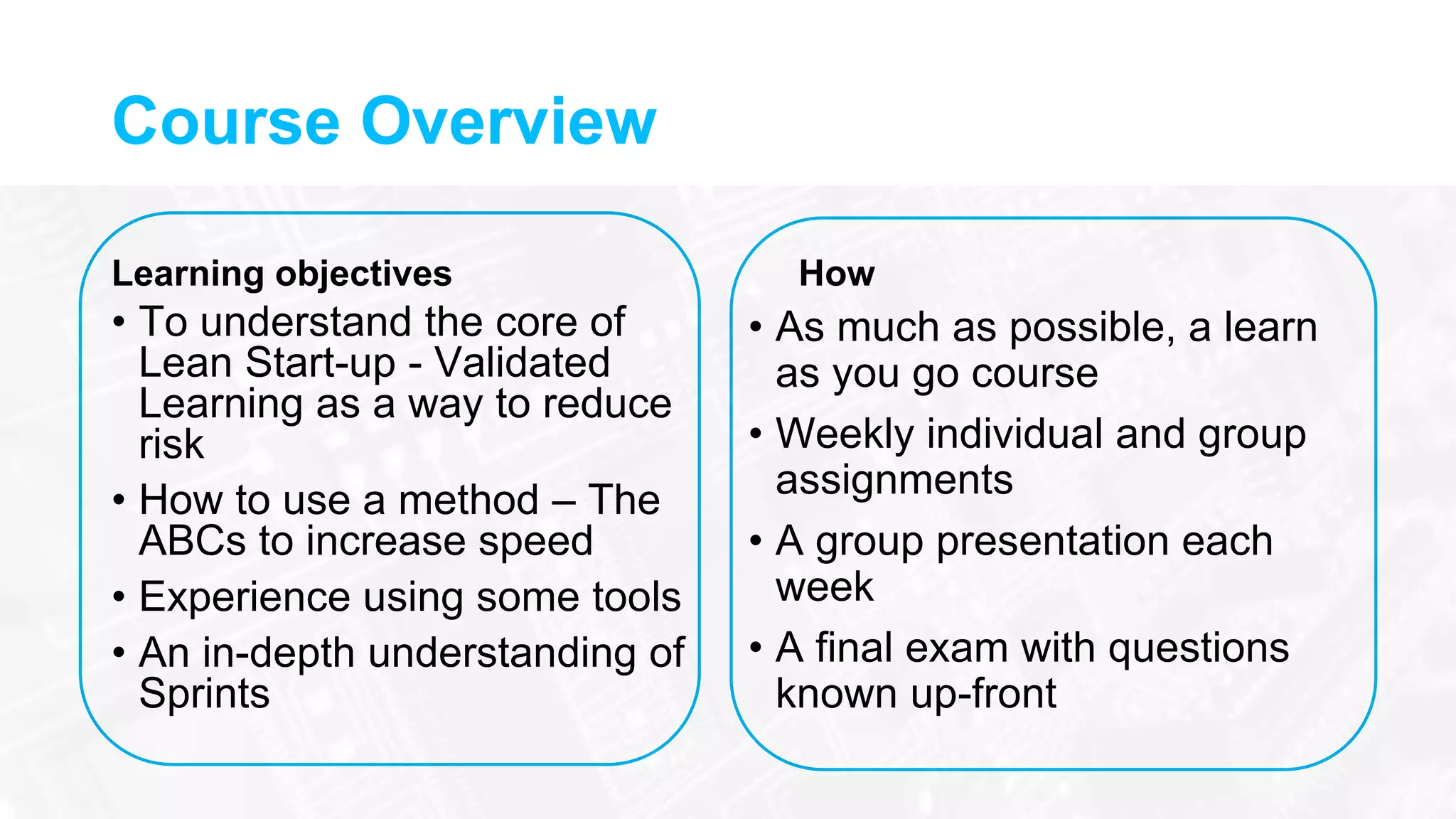 Course Overview
Learning objectives
• To understand the core of
Lean Start-up - Validated
Learning as a way to reduce
risk
• How to use a method – The
ABCs to increase speed
• Experience using some tools
• An in-depth understanding of
Sprints
How
• As much as possible, a learn
as you go course
• Weekly individual and group
assignments
• A group presentation each
week
• A final exam with questions
known up-front
 