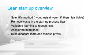 Lean start up overview
• Scientific method (hypothesis driven= if, then , falsifiable)
• Remove waste in the start-up process (lean)
• Validated learning to reduce risks
• Accelerate in batches
• Build measure learn and famous pivots
 