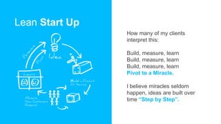 Lean Start Up
How many of my clients
interpret this:
Build, measure, learn
Build, measure, learn
Build, measure, learn
Pivot to a Miracle.
I believe miracles seldom
happen, ideas are built over
time “Step by Step”.
 