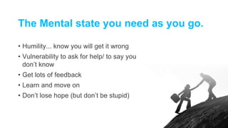 The Mental state you need as you go.
• Humility... know you will get it wrong
• Vulnerability to ask for help/ to say you
don’t know
• Get lots of feedback
• Learn and move on
• Don’t lose hope (but don’t be stupid)
 