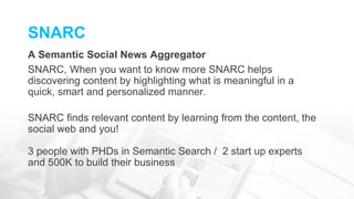 SNARC
A Semantic Social News Aggregator
SNARC, When you want to know more SNARC helps
discovering content by highlighting what is meaningful in a
quick, smart and personalized manner.
SNARC finds relevant content by learning from the content, the
social web and you!
3 people with PHDs in Semantic Search / 2 start up experts
and 500K to build their business
 
