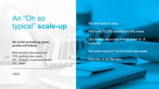 We are best in class
We have 15,000 downloads this week
Our server response time is down to .8
seconds
We were listed in TechCrunch last week
Success is on the way
An “Oh so
typical” scale-up
We build something great,
profits will follow.
80% product development
10% getting new users
5% finding a business model
5% other
________________________
100%
 