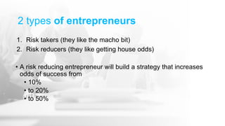 2 types of entrepreneurs
1. Risk takers (they like the macho bit)
2. Risk reducers (they like getting house odds)
• A risk reducing entrepreneur will build a strategy that increases
odds of success from
• 10%
• to 20%
• to 50%
 