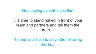 Stop saying everything is fine!
It is time to stand naked in front of your
team and partners and tell them the
truth…
“I need your help to solve the following
issues..”
 
