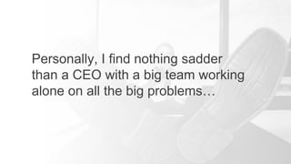 Personally, I find nothing sadder
than a CEO with a big team working
alone on all the big problems…
 