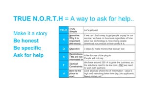 TRUE
Truly
Simple
Let's get paid
N
Narrative.
Why it is
important
(the story)
If we can't find a way to get people to pay for our
service, we have no business regardless of how
great our technology is, how many people
download our product or how useful it is.
O Objective 3 ideas to make money that we can test
R
Restrictions
: We are not
interested in
A fee for use of the plug-in
People will not pay
T
Tactical
Constraints:
We have around 250 K to grow the business, so
the solutions need to be low cost. AND we need
to work with partners
H
Here is the
place to
start
Look at areas where the of Information value is
high and searching takes time (eg Job applicants,
News stories, etc°
Make it a story
Be honest
Be specific
Ask for help
TRUE N.O.R.T.H = A way to ask for help..
 