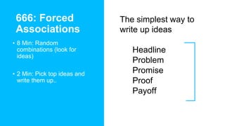 666: Forced
Associations
• 8 Min: Random
combinations (look for
ideas)
• 2 Min: Pick top ideas and
write them up..
The simplest way to
write up ideas
• Headline
• Problem
• Promise
• Proof
• Payoff
 