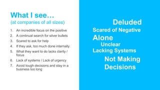 What I see…
(at companies of all sizes)
1. An incredible focus on the positive
2. A continual search for silver bullets
3. Scared to ask for help
4. If they ask, too much done internally
5. What they want to do lacks clarity /
focus
6. Lack of systems / Lack of urgency
7. Avoid tough decisions and stay in a
business too long
Deluded
Scared of Negative
Alone
Unclear
Lacking Systems
Not Making
Decisions
 