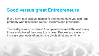 Good versus great Entrepreneurs
If you have real product market fit and momentum you can (but
probably won’t) succeed without systems and processes.
The reality is most successful companies have hit the wall many
times and pivoted their way to success. Processes / systems
increase your odds of getting the pivots right and on time
 