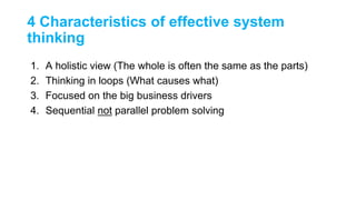 4 Characteristics of effective system
thinking
1. A holistic view (The whole is often the same as the parts)
2. Thinking in loops (What causes what)
3. Focused on the big business drivers
4. Sequential not parallel problem solving
 