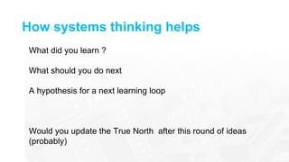 How systems thinking helps
What did you learn ?
What should you do next
A hypothesis for a next learning loop
Would you update the True North after this round of ideas
(probably)
 