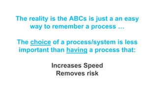 The reality is the ABCs is just a an easy
way to remember a process …
The choice of a process/system is less
important than having a process that:
Increases Speed
Removes risk
 