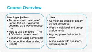 Course Overview
Learning objectives
• To understand the core of
Lean Start-up - Validated
Learning as a way to reduce
risk
• How to use a method – The
ABCs to increase speed
• Experience using some tools
• An in-depth understanding of
Sprints
How
• As much as possible, a learn
as you go course
• Weekly individual and group
assignments
• A group presentation each
week
• A final exam with questions
known up-front
 