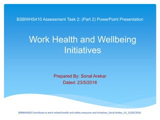 BSBWHS410 Assessment Task 2: (Part 2) PowerPoint Presentation
Prepared By: Sonal Arekar
Dated: 23/5/2016
Work Health and Wellbeing
Initiatives
BSBWHS410 Contribute to work-related health and safety measures and initiatives_Sonal Arekar_V1_31/05/2016
 