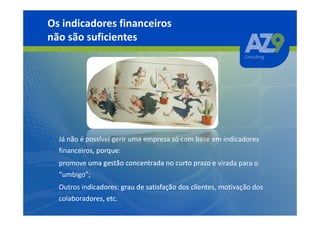 Os indicadores financeiros
não são suficientes




• Já não é possível gerir uma empresa só com base em indicadores
  financeiros, porque:
• promove uma gestão concentrada no curto prazo e virada para o
  “umbigo”;
• Outros indicadores: grau de satisfação dos clientes, motivação dos
  colaboradores, etc.
 