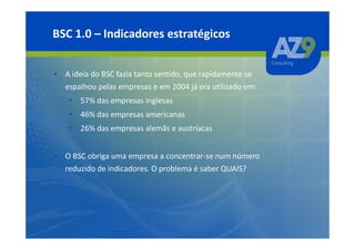 BSC 1.0 – Indicadores estratégicos


• A ideia do BSC fazia tanto sentido, que rapidamente se
  espalhou pelas empresas e em 2004 já era utilizado em:
    • 57% das empresas inglesas
    • 46% das empresas americanas
    • 26% das empresas alemãs e austríacas


• O BSC obriga uma empresa a concentrar-se num número
  reduzido de indicadores. O problema é saber QUAIS?
 