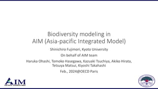 Biodiversity modeling in
AIM (Asia-pacific Integrated Model)
Shinichiro Fujimori, Kyoto University
On behalf of AIM team
Haruka Ohashi, Tomoko Hasegawa, Kazuaki Tsuchiya, Akiko Hirata,
Tetsuya Matsui, Kiyoshi Takahashi
Feb., 2024@OECD Paris
 