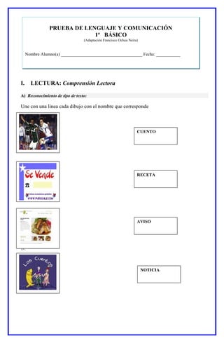 I. LECTURA: Comprensión Lectora
A) Reconocimiento de tipo de texto:
Une con una línea cada dibujo con el nombre que corresponde
1-.
CUENTO
NOTICIA
AVISO
RECETA
PRUEBA DE LENGUAJE Y COMUNICACIÓN
1º BÁSICO
(Adaptación Francisco Ochoa Neira)
Nombre Alumno(a) _____________________________________ Fecha: ___________
 