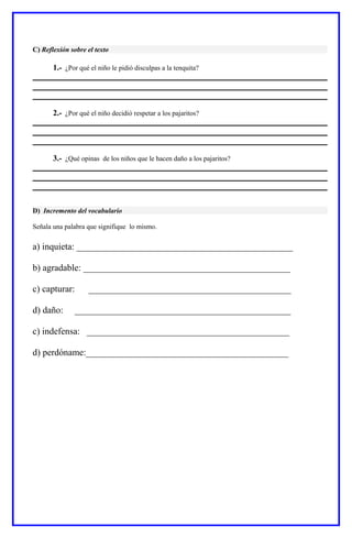 C) Reflexión sobre el texto
1.- ¿Por qué el niño le pidió disculpas a la tenquita?
2.- ¿Por qué el niño decidió respetar a los pajaritos?
3.- ¿Qué opinas de los niños que le hacen daño a los pajaritos?
D) Incremento del vocabulario
Señala una palabra que signifique lo mismo.
a) inquieta: _______________________________________________
b) agradable: _____________________________________________
c) capturar: ____________________________________________
d) daño: _______________________________________________
c) indefensa: ____________________________________________
d) perdóname:____________________________________________
 