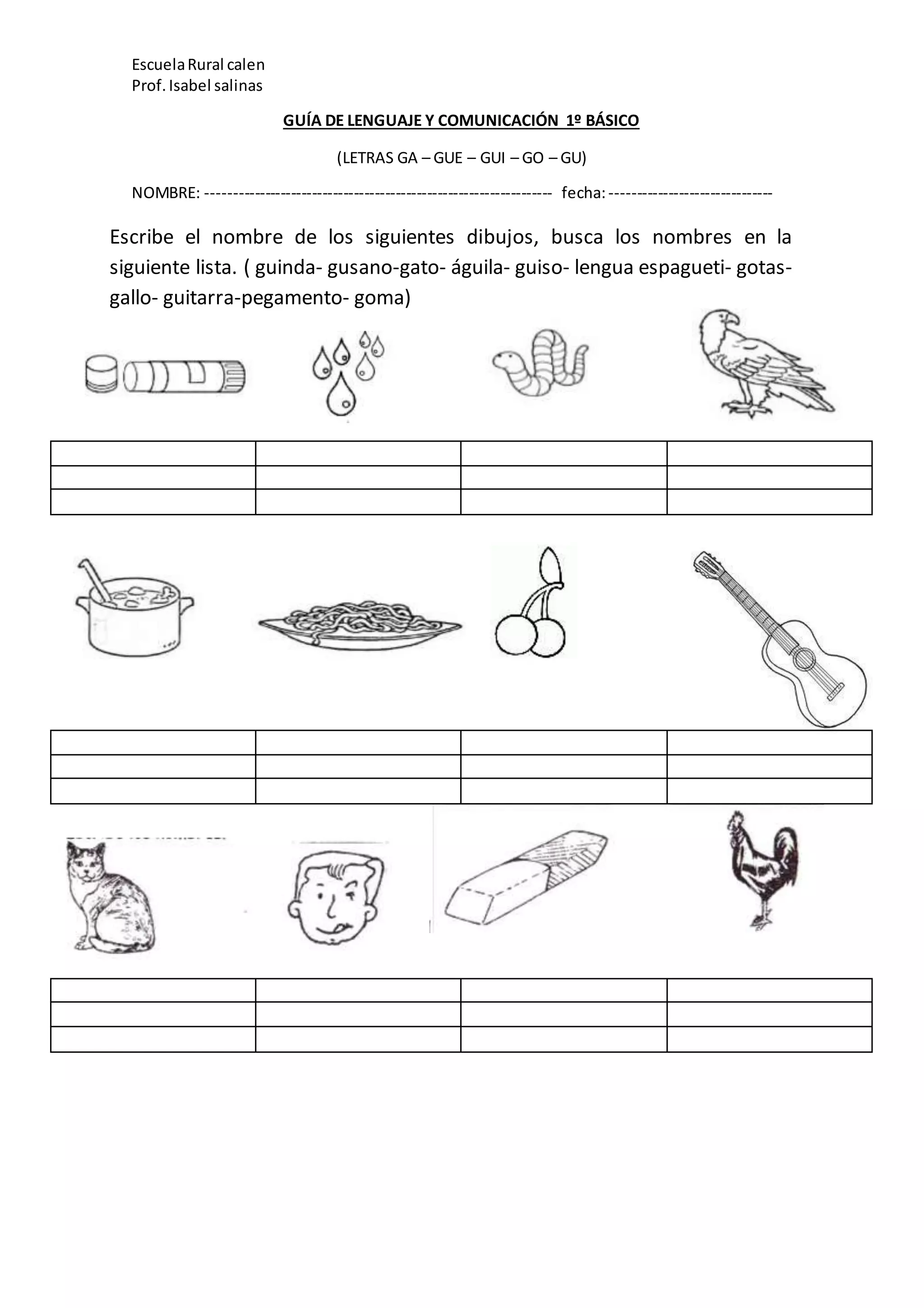 EscuelaRural calen
Prof.Isabel salinas
GUÍA DE LENGUAJE Y COMUNICACIÓN 1º BÁSICO
(LETRAS GA – GUE – GUI – GO – GU)
NOMBRE: ------------------------------------------------------------------ fecha:-------------------------------
Escribe el nombre de los siguientes dibujos, busca los nombres en la
siguiente lista. ( guinda- gusano-gato- águila- guiso- lengua espagueti- gotas-
gallo- guitarra-pegamento- goma)