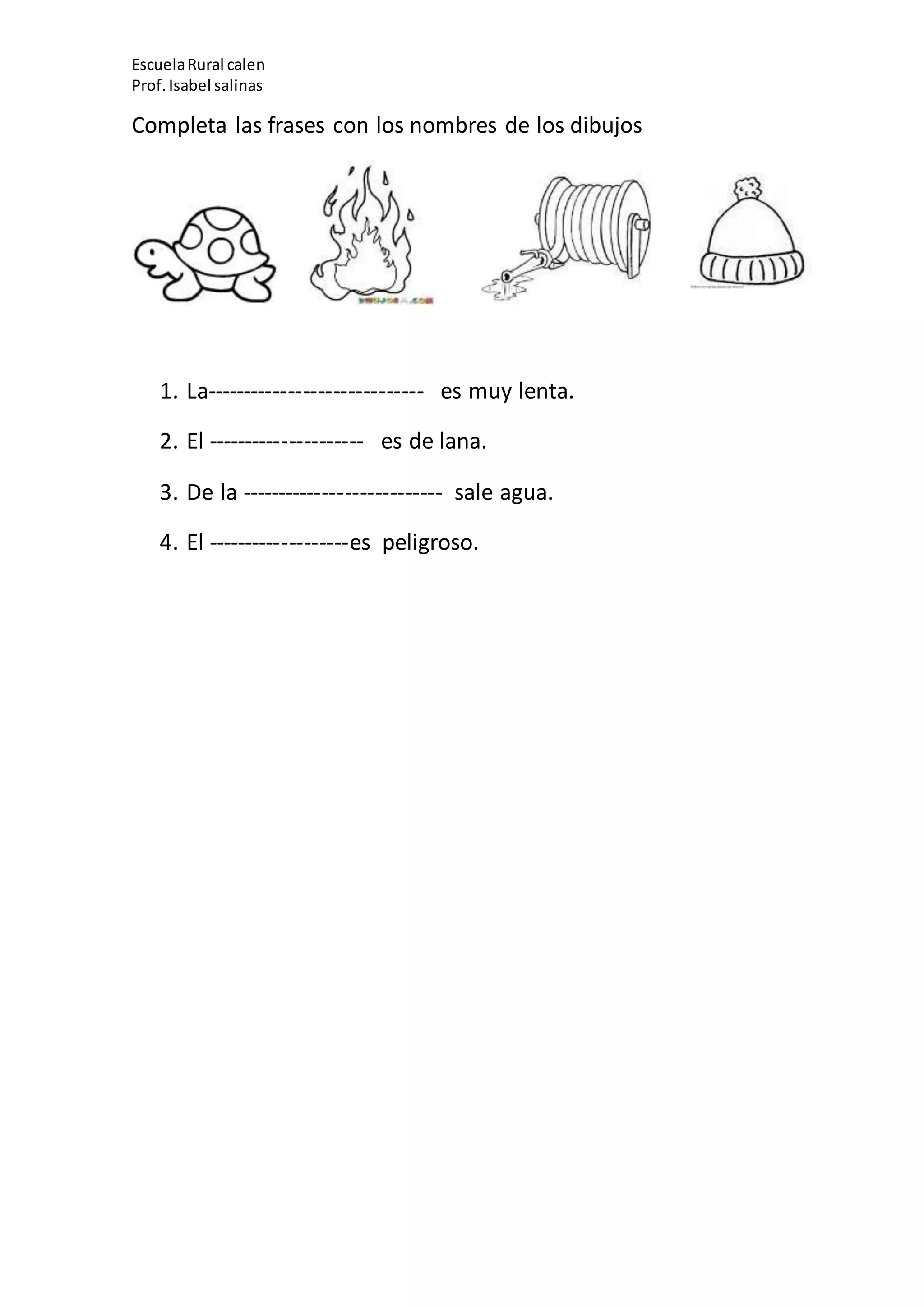 EscuelaRural calen
Prof.Isabel salinas
Completa las frases con los nombres de los dibujos
1. La----------------------------- es muy lenta.
2. El --------------------- es de lana.
3. De la --------------------------- sale agua.
4. El -------------------es peligroso.
