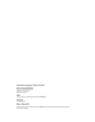 Guía didáctica Lenguaje 1º Básico, Período 1
NIVEL DE EDUCACIÓN BÁSICA
División de Educación General
Ministerio de Educación
República de Chile
Autor
Equipo Lenguaje – Nivel de Educación Básica MINEDUC
Impresión
xxxxxxxxxxxxxxx
Marzo - Mayo 2013
Edición impresa para ser distribuida por el MINEDUC a Escuelas Básicas del Plan Apoyo Compartido.
Distribución Gratuita.
 