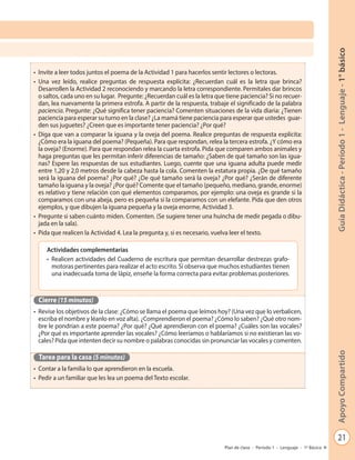 21
GuíaDidáctica-Período1-Lenguaje-1°básicoApoyoCompartido
Plan de clase - Período 1 - Lenguaje - 1º Básico
•	 Invite a leer todos juntos el poema de la Actividad 1 para hacerlos sentir lectores o lectoras.
•	 Una vez leído, realice preguntas de respuesta explícita: ¿Recuerdan cuál es la letra que brinca?
Desarrollen la Actividad 2 reconociendo y marcando la letra correspondiente. Permítales dar brincos
o saltos, cada uno en su lugar. Pregunte: ¿Recuerdan cuál es la letra que tiene paciencia? Si no recuer-
dan, lea nuevamente la primera estrofa. A partir de la respuesta, trabaje el significado de la palabra
paciencia. Pregunte: ¿Qué significa tener paciencia? Comenten situaciones de la vida diaria: ¿Tienen
paciencia para esperar su turno en la clase? ¿La mamá tiene paciencia para esperar que ustedes guar-
den sus juguetes? ¿Creen que es importante tener paciencia? ¿Por qué?
•	 Diga que van a comparar la iguana y la oveja del poema. Realice preguntas de respuesta explícita:
¿Cómo era la iguana del poema? (Pequeña). Para que respondan, relea la tercera estrofa. ¿Y cómo era
la oveja? (Enorme). Para que respondan relea la cuarta estrofa. Pida que comparen ambos animales y
haga preguntas que les permitan inferir diferencias de tamaño: ¿Saben de qué tamaño son las igua-
nas? Espere las respuestas de sus estudiantes. Luego, cuente que una iguana adulta puede medir
entre 1,20 y 2,0 metros desde la cabeza hasta la cola. Comenten la estatura propia. ¿De qué tamaño
será la iguana del poema? ¿Por qué? ¿De qué tamaño será la oveja? ¿Por qué? ¿Serán de diferente
tamaño la iguana y la oveja? ¿Por qué? Comente que el tamaño (pequeño, mediano, grande, enorme)
es relativo y tiene relación con qué elementos comparamos, por ejemplo: una oveja es grande si la
comparamos con una abeja, pero es pequeña si la comparamos con un elefante. Pida que den otros
ejemplos, y que dibujen la iguana pequeña y la oveja enorme, Actividad 3.
•	 Pregunte si saben cuánto miden. Comenten. (Se sugiere tener una huincha de medir pegada o dibu-
jada en la sala).
•	 Pida que realicen la Actividad 4. Lea la pregunta y, si es necesario, vuelva leer el texto.
Cierre (15 minutos)
•	 Revise los objetivos de la clase: ¿Cómo se llama el poema que leímos hoy? (Una vez que lo verbalicen,
escriba el nombre y léanlo en voz alta). ¿Comprendieron el poema? ¿Cómo lo saben? ¿Qué otro nom-
bre le pondrían a este poema? ¿Por qué? ¿Qué aprendieron con el poema? ¿Cuáles son las vocales?
¿Por qué es importante aprender las vocales? ¿Cómo leeríamos o hablaríamos si no existieran las vo-
cales? Pida que intenten decir su nombre o palabras conocidas sin pronunciar las vocales y comenten.
Tarea para la casa (5 minutos)
•	 Contar a la familia lo que aprendieron en la escuela.
•	 Pedir a un familiar que les lea un poema del Texto escolar.
Actividades complementarias
•	 Realicen actividades del Cuaderno de escritura que permitan desarrollar destrezas grafo-
motoras pertinentes para realizar el acto escrito. Si observa que muchos estudiantes tienen
una inadecuada toma de lápiz, enseñe la forma correcta para evitar problemas posteriores.
 