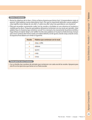 23
GuíaDidáctica-Período1-Lenguaje-1°básicoApoyoCompartido
Plan de clase - Período 1 - Lenguaje - 1º Básico
Cierre (15 minutos)
•	 Revise los objetivos de la clase: ¿Cómo se llama el poema que leímos hoy? ¿Comprendieron mejor el
poema? ¿Qué palabras nuevas aprendieron hoy? ¿Por qué es importante aprender nuevas palabras?
¿Qué significa estar debajo de una silla? ¿Y sobre una silla? ¿Qué más aprendieron con el poema?
•	 Pida que recuerden nuevamente cuáles son las vocales y escríbalas en una columna en la pizarra a
medida que las dicen. Pregunte qué palabras del poema comienzan con esa vocal, por ejemplo: ¿Qué
palabra hay en el poema que comience con a? Si es necesario, lea nuevamente la primera estrofa y
haga énfasis en la a de“abeja”y de“ardilla”. Escriba estas palabras en la pizarra al lado de la a y marque
esta vocal. Continúe del mismo modo con la e de elefante, la i de iguana, la o de oveja y la u de urraca.
El esquema final debería ser similar al siguiente:
Tarea para la casa (5 minutos)
•	 Con su familia, leer nombres de animales que comiencen con cada una de las vocales. Apoyarse para
este fin en los ejercicios que tienen en su Texto escolar.
Vocales Palabras que comienzan con la vocal
a abeja, ardilla
e elefante
i iguana
o oveja
u urraca
 