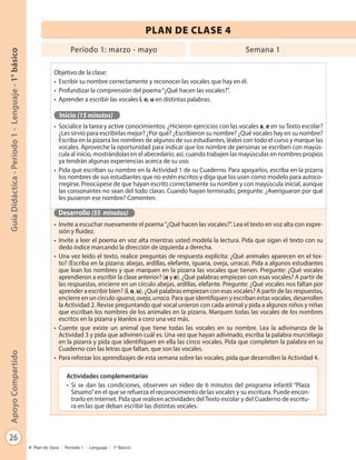 26
GuíaDidáctica-Período1-Lenguaje-1°básicoApoyoCompartido
Plan de clase - Período 1 - Lenguaje - 1º Básico
Objetivo de la clase:
•	 Escribir su nombre correctamente y reconocer las vocales que hay en él.
•	 Profundizar la comprensión del poema“¿Qué hacen las vocales?”.
•	 Aprender a escribir las vocales i, o, u en distintas palabras.
Inicio (15 minutos)
•	 Socialice la tarea y active conocimientos: ¿Hicieron ejercicios con las vocales a, e en su Texto escolar?
¿Les sirvió para escribirlas mejor? ¿Por qué? ¿Escribieron su nombre? ¿Qué vocales hay en su nombre?
Escriba en la pizarra los nombres de algunos de sus estudiantes, léalos con todo el curso y marque las
vocales. Aproveche la oportunidad para indicar que los nombre de personas se escriben con mayús-
cula al inicio, mostrándolas en el abecedario; así, cuando trabajen las mayúsculas en nombres propios
ya tendrán algunas experiencias acerca de su uso.
•	 Pida que escriban su nombre en la Actividad 1 de su Cuaderno. Para apoyarlos, escriba en la pizarra
los nombres de sus estudiantes que no estén escritos y diga que los usen como modelo para autoco-
rregirse. Preocúpese de que hayan escrito correctamente su nombre y con mayúscula inicial, aunque
las consonantes no sean del todo claras. Cuando hayan terminado, pregunte: ¿Averiguaron por qué
les pusieron ese nombre? Comenten.
Desarrollo (55 minutos)
•	 Invite a escuchar nuevamente el poema“¿Qué hacen las vocales?”. Lea el texto en voz alta con expre-
sión y fluidez.
•	 Invite a leer el poema en voz alta mientras usted modela la lectura. Pida que sigan el texto con su
dedo índice marcando la dirección de izquierda a derecha.
•	 Una vez leído el texto, realice preguntas de respuesta explícita: ¿Qué animales aparecen en el tex-
to? (Escriba en la pizarra: abejas, ardillas, elefante, iguana, oveja, urraca). Pida a algunos estudiantes
que lean los nombres y que marquen en la pizarra las vocales que tienen. Pregunte: ¿Qué vocales
aprendieron a escribir la clase anterior? (a y e). ¿Qué palabras empiezan con esas vocales? A partir de
las respuestas, encierre en un círculo abejas, ardillas, elefante. Pregunte: ¿Qué vocales nos faltan por
aprender a escribir bien? (i, o, u). ¿Qué palabras empiezan con esas vocales? A partir de las respuestas,
encierre en un círculo iguana,oveja,urraca. Para que identifiquen y escriban estas vocales, desarrollen
la Actividad 2. Revise preguntando qué vocal unieron con cada animal y pida a algunos niños y niñas
que escriban los nombres de los animales en la pizarra. Marquen todas las vocales de los nombres
escritos en la pizarra y léanlos a coro una vez más.
•	 Cuente que existe un animal que tiene todas las vocales en su nombre. Lea la adivinanza de la
Actividad 3 y pida que adivinen cuál es. Una vez que hayan adivinado, escriba la palabra murciélago
en la pizarra y pida que identifiquen en ella las cinco vocales. Pida que completen la palabra en su
Cuaderno con las letras que faltan, que son las vocales.
•	 Para reforzar los aprendizajes de esta semana sobre las vocales, pida que desarrollen la Actividad 4.
PLAN DE CLASE 4
Período 1: marzo - mayo Semana 1
Actividades complementarias
•	 Si se dan las condiciones, observen un video de 6 minutos del programa infantil “Plaza
Sésamo”en el que se refuerza el reconocimiento de las vocales y su escritura. Puede encon-
trarlo en Internet. Pida que realicen actividades delTexto escolar y del Cuaderno de escritu-
ra en las que deban escribir las distintas vocales.
 