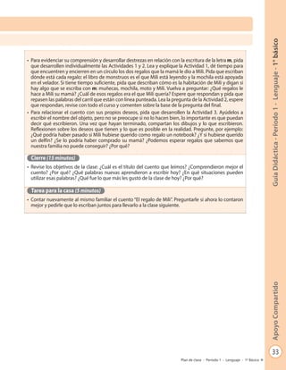 33
GuíaDidáctica-Período1-Lenguaje-1°básicoApoyoCompartido
Plan de clase - Período 1 - Lenguaje - 1º Básico
•	 Para evidenciar su comprensión y desarrollar destrezas en relación con la escritura de la letra m, pida
que desarrollen individualmente las Actividades 1 y 2. Lea y explique la Actividad 1, dé tiempo para
que encuentren y encierren en un círculo los dos regalos que la mamá le dio a Mili. Pida que escriban
dónde está cada regalo: el libro de monstruos es el que Mili está leyendo y la mochila está apoyada
en el velador. Si tiene tiempo suficiente, pida que describan cómo es la habitación de Mili y digan si
hay algo que se escriba con m: muñecas, mochila, moto y Mili. Vuelva a preguntar: ¿Qué regalos le
hace a Mili su mamá? ¿Cuál de esos regalos era el que Mili quería? Espere que respondan y pida que
repasen las palabras del carril que están con línea punteada. Lea la pregunta de la Actividad 2, espere
que respondan, revise con todo el curso y comenten sobre la base de la pregunta del final.
•	 Para relacionar el cuento con sus propios deseos, pida que desarrollen la Actividad 3. Ayúdelos a
escribir el nombre del objeto, pero no se preocupe si no lo hacen bien, lo importante es que puedan
decir qué escribieron. Una vez que hayan terminado, compartan los dibujos y lo que escribieron.
Reflexionen sobre los deseos que tienen y lo que es posible en la realidad. Pregunte, por ejemplo:
¿Qué podría haber pasado si Mili hubiese querido como regalo un notebook? ¿Y si hubiese querido
un delfín? ¿Se lo podría haber comprado su mamá? ¿Podemos esperar regalos que sabemos que
nuestra familia no puede conseguir? ¿Por qué?
Cierre (15 minutos)
•	 Revise los objetivos de la clase: ¿Cuál es el título del cuento que leímos? ¿Comprendieron mejor el
cuento? ¿Por qué? ¿Qué palabras nuevas aprendieron a escribir hoy? ¿En qué situaciones pueden
utilizar esas palabras? ¿Qué fue lo que más les gustó de la clase de hoy? ¿Por qué?
Tarea para la casa (5 minutos)
•	 Contar nuevamente al mismo familiar el cuento “El regalo de Mili”. Preguntarle si ahora lo contaron
mejor y pedirle que lo escriban juntos para llevarlo a la clase siguiente.
 