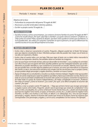 34
GuíaDidáctica-Período1-Lenguaje-1°básicoApoyoCompartido
Plan de clase - Período 1 - Lenguaje - 1º Básico
PLAN DE CLASE 8
Período 1: marzo - mayo Semana 2
Objetivo de la clase:
•	 Profundizar la comprensión del poema“El regalo de Mili”.
•	 Reconocer y escribir la letra m en distintas palabras.
•	 Escribir su propio cuento“El regalo de…”.
Inicio (15 minutos)
•	 Socialice la tarea y active conocimientos: ¿Le contaron al mismo familiar el cuento“El regalo de Mili”?
¿Cómo les resultó ahora? ¿Por qué? ¿Qué dijo su familiar? ¿Le gustó cómo lo contaron? ¿Pudieron es-
cribir juntos el cuento? Pida a quienes lo deseen, que lean cómo quedó el cuento que escribieron. Si
no lo pueden leer, lea usted y en conjunto. Comenten en qué se parecen y en qué se diferencian los
cuentos escritos en la casa del que leyeron en la clase.
Desarrollo (55 minutos)
•	 Invite a leer y observar nuevamente el cuento. Pregunte: ¿Alguien puede leer el título? Dé tiempo
para que algunos estudiantes lo lean. Felicítelos porque cada día pueden leer mejor. Lea el texto en
voz alta con expresión y fluidez.
•	 Invite a leer el cuento solos y en voz baja. Pida que sigan el texto con su dedo índice marcando la
dirección de izquierda a derecha. Recuérdeles observar también las imágenes.
•	 Una vez que hayan terminado de leer, pida que desarrollen la Actividad 1. Lea y explique la actividad.
Con ella se busca que recuperen del texto aquellas palabras que han trabajado bastante, que proba-
blemente ya pueden identificar y que contienen la consonante en estudio. Además, busca que sien-
tan que pueden leer y escribir algunas palabras por sí mismos, así como que internalicen un esquema
del cuento, es decir, una estructura narrativa muy simple. Esto les servirá para crear su propio cuento,
ya que pueden elegir personajes y regalos distintos y tendrán un nuevo cuento.
•	 Apoye el trabajo de sus estudiantes y resuelva sus dudas mientras trabajan. Hágales notar que pueden
volver al cuento original para copiar las palabras que faltan y fijarse que estén bien escritas. Revise con
todo el curso la actividad completando el resumen del cuento en la pizarra. Comenten la experiencia
de haber leído el cuento de manera independiente y de haber completado el resumen: ¿Pudieron
leer solos el cuento? ¿Cómo lo hicieron? ¿Les costó? ¿Por qué? ¿Fue difícil completar el resumen del
cuento? ¿Por qué?
•	 Invítelos a crear su propio cuento “El regalo de…”. Diga que primero tienen que escoger personajes
y regalos nuevos entre todos. Pregunte: ¿Quién será el personaje que estará de cumpleaños? (Una
niña, un niño, una abuelita, etc.) ¿Cómo se llamará? (Carol, Daniel, Dora, etc.). ¿Quién será el personaje
que hace los regalos? (Una mamá, un papá, un hermano, una tía, etc.). ¿Cuáles serán los regalos? (Una
mochila y un libro; una muñeca y una moto; un álbum y un videojuego; etc.). Una vez que tengan
personajes y regalos, retome el resumen del cuento que revisó en la pizarra, borre los espacios que
correspondían a los personajes y regalos y, con el curso, complételos con los nuevos. Por ejemplo:
 