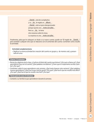 35
GuíaDidáctica-Período1-Lenguaje-1°básicoApoyoCompartido
Plan de clase - Período 1 - Lenguaje - 1º Básico
Finalmente, pida que le coloquen un título a su nuevo cuento: puede ser “El regalo de Daniel ”
pero también cualquier otro que se relacione con el contenido del cuento. Comenten cómo resultó
la actividad.
Cierre (15 minutos)
•	 Revise los objetivos de la clase: ¿Cuál era el título del cuento que leímos? ¿Por qué se llama así? ¿Qué
aprendieron hoy con el cuento? ¿Qué palabras escribieron? ¿Creen que es importante escribir cuen-
tos? ¿Por qué?
•	 Comenten sobre lo que aprendieron esta semana: ¿Qué texto leyeron esta semana? ¿Qué palabras
nuevas aprendieron? ¿Qué fue lo que más les gustó? ¿Por qué? ¿Qué fue lo que les resultó más difícil?
¿Por qué? ¿Qué fue lo que les resultó más fácil? ¿Por qué?
Tarea para la casa (5 minutos)
•	 Contarle a su familia lo que aprendieron durante la semana.
Daniel está de cumpleaños
y su tía le regala un álbum .
Daniel está un poco decepcionado
porque quería una moto con pilas .
Pero su tía le tiene
otra sorpresa sobre la mesa.
La sorpresa es una moto con pilas .
Actividad complementaria:
•	 Replicar la misma actividad de creación del cuento en grupos y de manera oral, y presen-
tarla al curso.
 