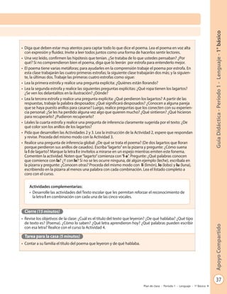 37
GuíaDidáctica-Período1-Lenguaje-1°básicoApoyoCompartido
Plan de clase - Período 1 - Lenguaje - 1º Básico
•	 Diga que deben estar muy atentos para captar todo lo que dice el poema. Lea el poema en voz alta
con expresión y fluidez. Invite a leer todos juntos como una forma de hacerlos sentir lectores.
•	 Una vez leído, confirmen las hipótesis que tenían. ¿Se trataba de lo que ustedes pensaban? ¿Por
qué? Si no comprendieron bien el poema, diga que lo leerán por estrofa para entenderlo mejor.
•	 El poema tiene varias metáforas; para ayudarles en la comprensión trabaje el poema por estrofa. En
esta clase trabajarán las cuatro primeras estrofas; la siguiente clase trabajarán dos más; y la siguien-
te, la últimas dos. Trabaje las primeras cuatro estrofas como sigue:
•	 Lea la primera estrofa y realice una pregunta explícita: ¿Quiénes están llorando?
•	 Lea la segunda estrofa y realice las siguientes preguntas explícitas: ¿Qué ropa tienen los lagartos?
¿Se ven los delantalitos en la ilustración? ¿Dónde?
•	 Lea la tercera estrofa y realice una pregunta explícita: ¿Qué perdieron los lagartos? A partir de las
respuestas, trabaje la palabra desposados: ¿Qué significará desposados? ¿Conocen a alguna pareja
que se haya puesto anillos para casarse? Luego, realice preguntas que los conecten con su experien-
cia personal: ¿Se les ha perdido alguna vez algo que quieren mucho? ¿Qué sintieron? ¿Qué hicieron
para recuperarlo? ¿Pudieron recuperarlo?
•	 Léales la cuarta estrofa y realice una pregunta de inferencia claramente sugerida por el texto: ¿De
qué color son los anillos de los lagartos?
•	 Pida que desarrollen las Actividades 2 y 3. Lea la instrucción de la Actividad 2, espere que respondan
y revise. Proceda del mismo modo con la Actividad 3.
•	 Realice una pregunta de inferencia global: ¿De qué se trata el poema? (De dos lagartos que lloran
porque perdieron sus anillos de casados). Escriba“lagarto”en la pizarra y pregunte: ¿Cómo suena
la l de lagarto? Marque la letra l e invítelos a mirarse en un espejo mientras emiten este fonema.
Comenten la actividad. Noten que“lagarto”comienza con“l-a”. Pregunte: ¿Qué palabras conocen
que comience con la? ¿Y con le? Si no se les ocurre ninguna, dé algún ejemplo (leche), escríbala en
la pizarra y pregunte: ¿Conocen otras? Proceda del mismo modo con li (limón), lo (lobo) y lu (luna),
escribiendo en la pizarra al menos una palabra con cada combinación. Lea el listado completo a
coro con el curso.
Cierre (15 minutos)
•	 Revise los objetivos de la clase: ¿Cuál es el título del texto que leyeron? ¿De qué hablaba? ¿Qué tipo
de texto es? (Poema). ¿Cómo lo saben? ¿Qué letra aprendieron hoy? ¿Qué palabras pueden escribir
con esa letra? Realice con el curso la Actividad 4.
Tarea para la casa (5 minutos)
•	 Contar a su familia el título del poema que leyeron y de qué hablaba.
Actividades complementarias:
•	 Desarrolle las actividades del Texto escolar que les permitan reforzar el reconocimiento de
la letra l en combinación con cada una de las cinco vocales.
 