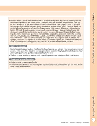 41
GuíaDidáctica-Período1-Lenguaje-1°básicoApoyoCompartido
Plan de clase - Período 1 - Lenguaje - 1º Básico
•	 Invítelos ahora a probar si reconocen la letra l, Actividad 4. Pegue en la pizarra un papelógrafo con
la misma sopa de letras que tienen en sus Cuadernos. Pida que marquen todas las letras l que hay
en la sopa de letras, lo que les servirá para descubrir las distintas palabras del poema. Pida que las
busquen en silencio y que quien encuentre una levante la mano y diga“¡alto!”. Pregunte dónde en-
contró la l, que la marque en el papelógrafo y pregunte: ¿Qué palabra del poema está escrita con
la letra l? Si no la descubren, apoye encerrándola en un rectángulo y léala con todo el curso; si la
descubren, pida al mismo niño o niña que la encierre con un rectángulo y léala con todo el curso.
Siga del mismo modo hasta que hayan marcado todas las palabras. En sentido horizontal encontra-
rán: LAGARTA, GLOBO, SOL, BLANCO, EL, LA, LOS, LAGARTO. En sentido vertical encontrarán: CIELO,
CHALECO. Invite a crear una o más oraciones con las palabras de la sopa de letras. Puede ser, por
ejemplo,“El lagarto y la lagarta”,“El chaleco del sol”,“El cielo del lagarto”, etc. Escriban con letra cursi-
va las oraciones en la pizarra y pida que copien una de ellas en el carril de la Actividad 5.
Cierre (15 minutos)
•	 Revise los objetivos de la clase: ¿Cuál es el título del poema que leímos? ¿Comprendieron mejor el
poema? ¿Por qué? ¿Qué palabras nuevas aprendieron a escribir hoy? ¿Qué letra trabajamos hoy?
¿Qué fue lo que más les gustó de la clase de hoy? ¿Por qué?
•	 Vuelvan a cantar o recitar el poema con la expresión y gestos que trabajaron al inicio de la clase.
Tarea para la casa (5 minutos)
•	 Cantar o recitar el poema a su familia.
•	 Conversen con su familia si han visto lagartos (lagartijas o iguanas), cómo son los que han visto, dónde
viven y de qué se alimentan.
 