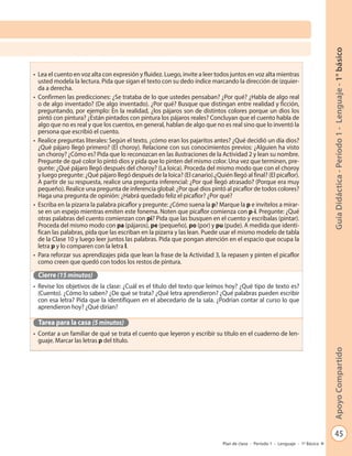45
GuíaDidáctica-Período1-Lenguaje-1°básicoApoyoCompartido
Plan de clase - Período 1 - Lenguaje - 1º Básico
•	 Lea el cuento en voz alta con expresión y fluidez. Luego, invite a leer todos juntos en voz alta mientras
usted modela la lectura. Pida que sigan el texto con su dedo índice marcando la dirección de izquier-
da a derecha.
•	 Confirmen las predicciones: ¿Se trataba de lo que ustedes pensaban? ¿Por qué? ¿Habla de algo real
o de algo inventado? (De algo inventado). ¿Por qué? Busque que distingan entre realidad y ficción,
preguntando, por ejemplo: En la realidad, ¿los pájaros son de distintos colores porque un dios los
pintó con pintura? ¿Están pintados con pintura los pájaros reales? Concluyan que el cuento habla de
algo que no es real y que los cuentos, en general, hablan de algo que no es real sino que lo inventó la
persona que escribió el cuento.
•	 Realice preguntas literales: Según el texto, ¿cómo eran los pajaritos antes? ¿Qué decidió un día dios?
¿Qué pájaro llegó primero? (El choroy). Relacione con sus conocimientos previos: ¿Alguien ha visto
un choroy? ¿Cómo es? Pida que lo reconozcan en las ilustraciones de la Actividad 2 y lean su nombre.
Pregunte de qué color lo pintó dios y pida que lo pinten del mismo color. Una vez que terminen, pre-
gunte: ¿Qué pájaro llegó después del choroy? (La loica). Proceda del mismo modo que con el choroy
y luego pregunte: ¿Qué pájaro llegó después de la loica? (El canario).¿Quién llegó al final? (El picaflor).
A partir de su respuesta, realice una pregunta inferencial: ¿Por qué llegó atrasado? (Porque era muy
pequeño). Realice una pregunta de inferencia global: ¿Por qué dios pintó al picaflor de todos colores?
Haga una pregunta de opinión: ¿Habrá quedado feliz el picaflor? ¿Por qué?
•	 Escriba en la pizarra la palabra picaflor y pregunte: ¿Cómo suena la p? Marque la p e invítelos a mirar-
se en un espejo mientras emiten este fonema. Noten que picaflor comienza con p-i. Pregunte: ¿Qué
otras palabras del cuento comienzan con pi? Pida que las busquen en el cuento y escríbalas (pintar).
Proceda del mismo modo con pa (pájaros), pe (pequeño), po (por) y pu (pude). A medida que identi-
fican las palabras, pida que las escriban en la pizarra y las lean. Puede usar el mismo modelo de tabla
de la Clase 10 y luego leer juntos las palabras. Pida que pongan atención en el espacio que ocupa la
letra p y lo comparen con la letra l.
•	 Para reforzar sus aprendizajes pida que lean la frase de la Actividad 3, la repasen y pinten el picaflor
como creen que quedó con todos los restos de pintura.
Cierre (15 minutos)
•	 Revise los objetivos de la clase: ¿Cuál es el título del texto que leímos hoy? ¿Qué tipo de texto es?
(Cuento). ¿Cómo lo saben? ¿De qué se trata? ¿Qué letra aprendieron? ¿Qué palabras pueden escribir
con esa letra? Pida que la identifiquen en el abecedario de la sala. ¿Podrían contar al curso lo que
aprendieron hoy? ¿Qué dirían?
Tarea para la casa (5 minutos)
•	 Contar a un familiar de qué se trata el cuento que leyeron y escribir su título en el cuaderno de len-
guaje. Marcar las letras p del título.
 