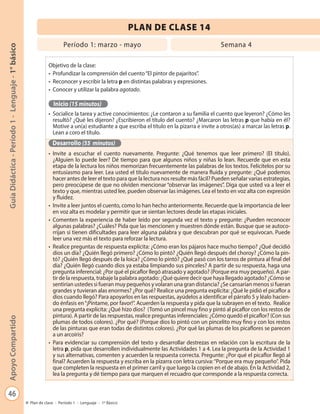 46
GuíaDidáctica-Período1-Lenguaje-1°básicoApoyoCompartido
Plan de clase - Período 1 - Lenguaje - 1º Básico
Objetivo de la clase:
•	 Profundizar la comprensión del cuento“El pintor de pajaritos”.
•	 Reconocer y escribir la letra p en distintas palabras y expresiones.
•	 Conocer y utilizar la palabra agotado.
Inicio (15 minutos)
•	 Socialice la tarea y active conocimientos: ¿Le contaron a su familia el cuento que leyeron? ¿Cómo les
resultó? ¿Qué les dijeron? ¿Escribieron el título del cuento? ¿Marcaron las letras p que había en él?
Motive a un(a) estudiante a que escriba el título en la pizarra e invite a otros(as) a marcar las letras p.
Lean a coro el título.
Desarrollo (55 minutos)
•	 Invite a escuchar el cuento nuevamente. Pregunte: ¿Qué tenemos que leer primero? (El título).
¿Alguien lo puede leer? Dé tiempo para que algunos niños y niñas lo lean. Recuerde que en esta
etapa de la lectura los niños memorizan frecuentemente las palabras de los textos. Felicítelos por su
entusiasmo para leer. Lea usted el título nuevamente de manera fluida y pregunte: ¿Qué podemos
hacer antes de leer el texto para que la lectura nos resulte más fácil? Pueden señalar varias estrategias,
pero preocúpese de que no olviden mencionar “observar las imágenes”. Diga que usted va a leer el
texto y que, mientras usted lee, pueden observar las imágenes. Lea el texto en voz alta con expresión
y fluidez.
•	 Invite a leer juntos el cuento, como lo han hecho anteriormente. Recuerde que la importancia de leer
en voz alta es modelar y permitir que se sientan lectores desde las etapas iniciales.
•	 Comenten la experiencia de haber leído por segunda vez el texto y pregunte: ¿Pueden reconocer
algunas palabras? ¿Cuáles? Pida que las mencionen y muestren dónde están. Busque que se autoco-
rrijan si tienen dificultades para leer alguna palabra y que descubran por qué se equivocan. Puede
leer una vez más el texto para reforzar la lectura.
•	 Realice preguntas de respuesta explícita: ¿Cómo eran los pájaros hace mucho tiempo? ¿Qué decidió
dios un día? ¿Quién llegó primero? ¿Cómo lo pintó? ¿Quién llegó después del choroy? ¿Cómo la pin-
tó? ¿Quién llegó después de la loica? ¿Cómo lo pintó? ¿Qué pasó con los tarros de pintura al final del
día? ¿Quién llegó cuando dios ya estaba limpiando sus pinceles? A partir de su respuesta, haga una
pregunta inferencial: ¿Por qué el picaflor llegó atrasado y agotado? (Porque era muy pequeño). A par-
tir de la respuesta, trabaje la palabra agotado: ¿Qué quiere decir que haya llegado agotado? ¿Cómo se
sentirían ustedes si fueran muy pequeños y volaran una gran distancia? ¿Se cansarían menos si fueran
grandes y tuvieran alas enormes? ¿Por qué? Realice una pregunta explícita: ¿Qué le pidió el picaflor a
dios cuando llegó? Para apoyarlos en las respuestas, ayúdelos a identificar el párrafo 5 y léalo hacien-
do énfasis en“¡Píntame, por favor!”. Acuerden la respuesta y pida que la subrayen en el texto. Realice
una pregunta explícita: ¿Qué hizo dios? (Tomó un pincel muy fino y pintó al picaflor con los restos de
pintura). A partir de las respuestas, realice preguntas inferenciales: ¿Cómo quedó el picaflor? (Con sus
plumas de todos colores). ¿Por qué? (Porque dios lo pintó con un pincelito muy fino y con los restos
de las pinturas que eran todas de distintos colores). ¿Por qué las plumas de los picaflores se parecen
a un arcoíris?
•	 Para evidenciar su comprensión del texto y desarrollar destrezas en relación con la escritura de la
letra p, pida que desarrollen individualmente las Actividades 1 a 4. Lea la pregunta de la Actividad 1
y sus alternativas, comenten y acuerden la respuesta correcta. Pregunte: ¿Por qué el picaflor llegó al
final? Acuerden la respuesta y escriba en la pizarra con letra cursiva:“Porque era muy pequeño”. Pida
que completen la respuesta en el primer carril y que luego la copien en el de abajo. En la Actividad 2,
lea la pregunta y dé tiempo para que marquen el recuadro que corresponde a la respuesta correcta.
PLAN DE CLASE 14
Período 1: marzo - mayo Semana 4
 