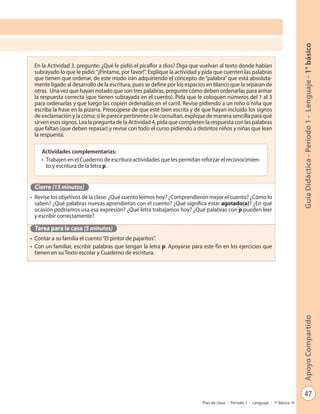 47
GuíaDidáctica-Período1-Lenguaje-1°básicoApoyoCompartido
Plan de clase - Período 1 - Lenguaje - 1º Básico
En la Actividad 3, pregunte: ¿Qué le pidió el picaflor a dios? Diga que vuelvan al texto donde habían
subrayado lo que le pidió:“¡Píntame, por favor!”. Explique la actividad y pida que cuenten las palabras
que tienen que ordenar, de este modo irán adquiriendo el concepto de “palabra”que está absoluta-
mente ligado al desarrollo de la escritura, pues se define por los espacios en blanco que la separan de
otras. Una vez que hayan notado que son tres palabras, pregunte cómo deben ordenarlas para armar
la respuesta correcta (que tienen subrayada en el cuento). Pida que le coloquen números del 1 al 3
para ordenarlas y que luego las copien ordenadas en el carril. Revise pidiendo a un niño o niña que
escriba la frase en la pizarra. Preocúpese de que esté bien escrita y de que hayan incluido los signos
de exclamación y la coma; si le parece pertinente o le consultan, explique de manera sencilla para qué
sirven esos signos. Lea la pregunta de la Actividad 4, pida que completen la respuesta con las palabras
que faltan (que deben repasar) y revise con todo el curso pidiendo a distintos niños y niñas que lean
la respuesta.
Cierre (15 minutos)
•	 Revise los objetivos de la clase: ¿Qué cuento leímos hoy? ¿Comprendieron mejor el cuento? ¿Cómo lo
saben? ¿Qué palabras nuevas aprendieron con el cuento? ¿Qué significa estar agotado(a)? ¿En qué
ocasión podríamos usa esa expresión? ¿Qué letra trabajamos hoy? ¿Qué palabras con p pueden leer
y escribir correctamente?
Tarea para la casa (5 minutos)
•	 Contar a su familia el cuento“El pintor de pajaritos”.
•	 Con un familiar, escribir palabras que tengan la letra p. Apoyarse para este fin en los ejercicios que
tienen en su Texto escolar y Cuaderno de escritura.
Actividades complementarias:
•	 Trabajen en el Cuaderno de escritura actividades que les permitan reforzar el reconocimien-
to y escritura de la letra p.
 