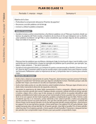 48
GuíaDidáctica-Período1-Lenguaje-1°básicoApoyoCompartido
Plan de clase - Período 1 - Lenguaje - 1º Básico
PLAN DE CLASE 15
Período 1: marzo - mayo Semana 4
Objetivo de la clase:
•	 Profundizar la comprensión del poema“El pintor de pajaritos”.
•	 Reconocer y escribir palabras con la letra p.
•	 Conocer y utilizar la palabra compasión.
Inicio (15 minutos)
•	 Socialice la tarea y active conocimientos: ¿Escribieron palabras con p? Pida que muestren, desde sus
bancos, las páginas del Texto escolar y Cuaderno de escritura en las que trabajaron con su familia.
¿Qué palabras escribieron con p? Pida a varios estudiantes que escriban algunas de las palabras y
haga una tabla en la pizarra:
Pida que lean las palabras que escribieron, destaquen la p y la vocal que le sigue. Lean la tabla a coro
partiendo por la combinación y luego los ejemplos de palabras que la presentan, por ejemplo: “pa,
pájaro, mapa, preparar…”;“pe, perro, pescado…”.
•	 Socialice la otra parte de la tarea: ¿Le contaron el cuento a una persona de su familia? ¿Cómo les resul-
tó? ¿Qué les dijo? Comenten sobre lo que les resultó mejor y qué pueden hacer para mejorar cuando
sea necesario. Reflexionen sobre la importancia de leer y comprender bien el cuento para contarlo
mejor.
Desarrollo (55 minutos)
•	 Invite a leer y observar nuevamente el cuento. Pregunte: ¿Qué tenemos que leer primero? (El título).
¿Alguien lo puede leer? Dé tiempo para que algunos estudiantes lo lean. Felicítelos porque cada día
pueden leer mejor. Lea el texto en voz alta con expresión y fluidez.
•	 Invite a leer todos juntos en voz alta mientras usted modela la lectura. Pida que sigan el texto con su
dedo índice marcando la dirección de izquierda a derecha.
•	 Comenten la experiencia de haber leído nuevamente el texto y pregunte: ¿Alguien podría leer lo
que dice el primer párrafo del cuento? Explique dónde comienza y dónde termina el primer párrafo
y motive a algún niño o niña a que lo lea; aunque en sentido estricto no puedan decodificar cada
palabra, probablemente habrá varios que ya han memorizado el texto y pueden leer, al menos, parte
de él. Si no son capaces de leer todo el párrafo, ayúdelos completando lo que les falta. Felicite a cada
estudiante que lea; si es necesario, corrija volviendo a leer usted el párrafo y realice una pregunta
que les permita resumir esa parte del texto: ¿Por qué dios decidió pintar a los pájaros? Continúe del
mismo modo con los demás párrafos. En el caso del segundo párrafo, puede preguntar: ¿Qué hicieron
los pájaros? En el caso del tercer párrafo: ¿Cómo pintó dios a los pájaros? En el cuarto párrafo: ¿Qué
estaba haciendo dios al final del día? En el quinto párrafo: ¿Qué dijo el picaflor? En el sexto párrafo:
¿Qué hizo dios? En el séptimo párrafo: ¿Cómo quedó al final el picaflor? Comenten si después de leer
por párrafos han comprendido mejor el texto y por qué pueden comprenderlo mejor.
Palabras con p
pa pájaro, mapa, preparar…
pe perro, pescado, operar…
pi pincel, pintar, espino…
po poco, pulpo, mariposa…
pu pulsera, apurado, pulpo…
 