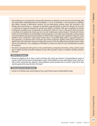 49
GuíaDidáctica-Período1-Lenguaje-1°básicoApoyoCompartido
Plan de clase - Período 1 - Lenguaje - 1º Básico
•	 Para evidenciar su comprensión y desarrollar destrezas en relación con la escritura de la letra p, pida
que desarrollen individualmente las Actividades 1 a 5. En la Actividad 1, lea la pregunta y explique
que deben escoger la alternativa correcta. Lea las alternativas cuantas veces sea necesario y dé
tiempo para que piensen y marquen la respuesta, argumentando su elección. Revise con el curso
y confirmen la respuesta leyendo la oración que deben completar. Pida que completen la oración
escribiendo la palabra que corresponde a la ilustración. Pida a un niño o niña que le dicte la oración
y escríbala en la pizarra de modo que les sirva de modelo para autocorregirse. Proceda del mismo
modo con la Actividad 2. En la Actividad 3, lea la pregunta y si no saben qué responder, vuelva al texto
y lea el penúltimo párrafo haciendo énfasis en“Dios sintió compasión por el pajarito”. Pregunte: ¿Qué
significa sentir compasión? ¿Qué habrá sentido dios si el picaflor llegó tarde y agotado porque es
muy pequeño y se demoró más? Concluyan que sentir compasión significa sentir pena o lástima por
alguien que está sufriendo. Revisen la respuesta correcta. En la Actividad 4 proceda del mismo modo
que en las anteriores. Lea y explique la Actividad 5 y revise con todo el curso escribiendo la oración
en la pizarra.
•	 Vincule la comprensión del cuento con los sentimientos y emociones de niños y niñas: ¿Cómo creen
que se habrá sentido el picaflor después de que dios lo pintó? ¿Cómo se habrían sentido ustedes?
¿Por qué?
Cierre (15 minutos)
•	 Revise los objetivos de la clase: ¿Cuál es el título del cuento que leímos? ¿Comprendieron mejor el
cuento? ¿Qué hicieron para comprenderlo mejor? ¿Qué palabras nuevas aprendieron hoy? ¿Qué sig-
nifica sentir compasión por alguien? ¿Qué palabras nuevas pueden leer y escribir? ¿Qué fue lo que
más les gustó de la clase de hoy? ¿Por qué?
Tarea para la casa (5 minutos)
•	 Contar a un familiar qué cuento leyeron hoy y qué hicieron para comprenderlo mejor.
 