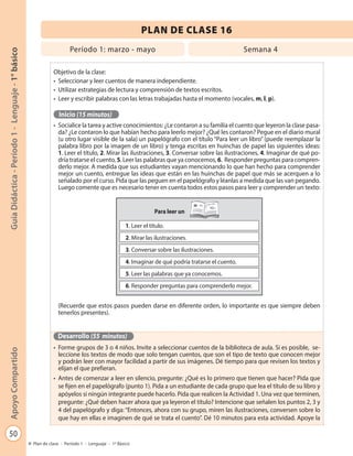 50
GuíaDidáctica-Período1-Lenguaje-1°básicoApoyoCompartido
Plan de clase - Período 1 - Lenguaje - 1º Básico
PLAN DE CLASE 16
Objetivo de la clase:
•	 Seleccionar y leer cuentos de manera independiente.
•	 Utilizar estrategias de lectura y comprensión de textos escritos.
•	 Leer y escribir palabras con las letras trabajadas hasta el momento (vocales, m, l, p).
Inicio (15 minutos)
•	 Socialice la tarea y active conocimientos: ¿Le contaron a su familia el cuento que leyeron la clase pasa-
da? ¿Le contaron lo que habían hecho para leerlo mejor? ¿Qué les contaron? Pegue en el diario mural
(u otro lugar visible de la sala) un papelógrafo con el título “Para leer un libro” (puede reemplazar la
palabra libro por la imagen de un libro) y tenga escritas en huinchas de papel las siguientes ideas:
1. Leer el título, 2. Mirar las ilustraciones, 3. Conversar sobre las ilustraciones, 4. Imaginar de qué po-
dría tratarse el cuento, 5. Leer las palabras que ya conocemos, 6. Responder preguntas para compren-
derlo mejor. A medida que sus estudiantes vayan mencionando lo que han hecho para comprender
mejor un cuento, entregue las ideas que están en las huinchas de papel que más se acerquen a lo
señalado por el curso. Pida que las peguen en el papelógrafo y léanlas a medida que las van pegando.
Luego comente que es necesario tener en cuenta todos estos pasos para leer y comprender un texto:
(Recuerde que estos pasos pueden darse en diferente orden, lo importante es que siempre deben
tenerlos presentes).
Desarrollo (55 minutos)
•	 Forme grupos de 3 o 4 niños. Invite a seleccionar cuentos de la biblioteca de aula. Si es posible, se-
leccione los textos de modo que solo tengan cuentos, que son el tipo de texto que conocen mejor
y podrán leer con mayor facilidad a partir de sus imágenes. Dé tiempo para que revisen los textos y
elijan el que prefieran.
•	 Antes de comenzar a leer en silencio, pregunte: ¿Qué es lo primero que tienen que hacer? Pida que
se fijen en el papelógrafo (punto 1). Pida a un estudiante de cada grupo que lea el título de su libro y
apóyelos si ningún integrante puede hacerlo. Pida que realicen la Actividad 1. Una vez que terminen,
pregunte: ¿Qué deben hacer ahora que ya leyeron el título? Intencione que señalen los puntos 2, 3 y
4 del papelógrafo y diga: “Entonces, ahora con su grupo, miren las ilustraciones, conversen sobre lo
que hay en ellas e imaginen de qué se trata el cuento”. Dé 10 minutos para esta actividad. Apoye la
Para leer un
1. Leer el título.
2. Mirar las ilustraciones.
3. Conversar sobre las ilustraciones.
4. Imaginar de qué podría tratarse el cuento.
5. Leer las palabras que ya conocemos.
6. Responder preguntas para comprenderlo mejor.
Período 1: marzo - mayo Semana 4
 
