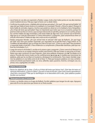 53
GuíaDidáctica-Período1-Lenguaje-1°básicoApoyoCompartido
Plan de clase - Período 1 - Lenguaje - 1º Básico
•	 Lea el texto en voz alta con expresión y fluidez. Luego, invite a leer todos juntos en voz alta mientras
usted modela la lectura. Pida que sigan el texto con su dedo índice.
•	 Confirmen las predicciones: ¿Hablaba del animal que pensaban? ¿Por qué? ¿De qué animal habla? ¿El
sapo del que habla el texto existe en la realidad o es inventado? (Existe). ¿Cómo lo saben? (Porque el
texto habla de animales, lugares y hechos que podemos observar en la realidad y tiene fotografías).
¿Era el tipo de texto que pensaban? Aquí es importante que noten que no es un poema, porque los
poemas están escritos en versos y que aunque está escrito en párrafos, tampoco es un cuento, porque
los cuentos hablan de algo inventado y este texto habla de algo real. Si no conocen aún el término,
diga que es un“artículo informativo”(o“texto informativo”) y pregunte: ¿Qué características tiene un
artículo informativo? (Habla de algo real y está escrito en párrafos).
•	 Realice preguntas literales: ¿De qué animal trata el artículo? (Del sapo de Bullock). ¿En qué lugar
de Chile vive? Para que puedan responder con seguridad, lea el párrafo final y haga énfasis en “la
Cordillera de Nahuelbuta, que es el lugar de Chile en el que vive”. ¿Cómo es este sapo? Para ayudarlos
a responder léales el párrafo 3. Para evidenciar su comprensión y desarrollar destrezas, pida que rea-
licen las Actividades 2 y 3.
•	 Luego de revisar la Actividad 3, escriba en la pizarra sapo y pregunte: ¿Cómo suena la s? Marque la s
e invite a mirarse en un espejo mientras emiten este fonema. Pida que imiten su ejecución en el aire.
Noten que sapo comienza con s-a. Pregunte: ¿Qué otras palabras empiezan con sa? Escríbalas en la
pizarra. Proceda del mismo modo con las combinaciones se, si, so, su. A medida que mencionan las
palabras, pida que las escriban en la pizarra y destaquen la combinación. Para mayor claridad, orga-
nice las palabras en una tabla como la de la Clase 15. Pida que busquen palabras con esas combina-
ciones en el texto que leyeron (solo, sur, seca, saltando, sapos, gusanos, insectos, conseguir, usa, sus,
presas, eso) y agréguelas a la tabla.
Cierre (15 minutos)
•	 Revise los objetivos de la clase: ¿Cuál es el título del texto que leímos hoy? ¿Qué tipo de texto es?
(Artículo informativo). ¿Cómo lo saben? ¿De qué se trata el artículo? ¿Qué cosas nuevas aprendieron?
¿Qué letra conocieron? Pida que la identifiquen en el abecedario de la sala. ¿Qué palabras pueden
escribir con esa letra?
Tarea para la casa (5 minutos)
•	 Contar a su familia cómo es el sapo de Bullock. Escribir palabras que tengan la s de sapo. Apoyarse
para este fin en los ejercicios que tienen en su Texto escolar.
 
