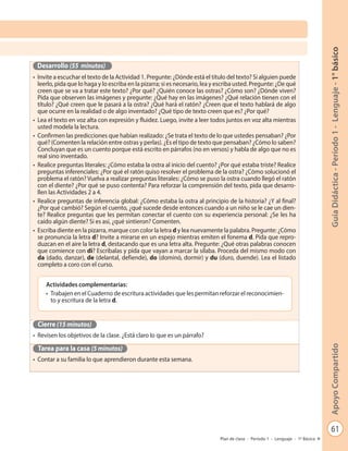 61
GuíaDidáctica-Período1-Lenguaje-1°básicoApoyoCompartido
Plan de clase - Período 1 - Lenguaje - 1º Básico
Desarrollo (55 minutos)
•	 Invite a escuchar el texto de la Actividad 1. Pregunte: ¿Dónde está el título del texto? Si alguien puede
leerlo, pida que lo haga y lo escriba en la pizarra; si es necesario, lea y escriba usted. Pregunte: ¿De qué
creen que se va a tratar este texto? ¿Por qué? ¿Quién conoce las ostras? ¿Cómo son? ¿Dónde viven?
Pida que observen las imágenes y pregunte: ¿Qué hay en las imágenes? ¿Qué relación tienen con el
título? ¿Qué creen que le pasará a la ostra? ¿Qué hará el ratón? ¿Creen que el texto hablará de algo
que ocurre en la realidad o de algo inventado? ¿Qué tipo de texto creen que es? ¿Por qué?
•	 Lea el texto en voz alta con expresión y fluidez. Luego, invite a leer todos juntos en voz alta mientras
usted modela la lectura.
•	 Confirmen las predicciones que habían realizado: ¿Se trata el texto de lo que ustedes pensaban? ¿Por
qué? (Comenten la relación entre ostras y perlas). ¿Es el tipo de texto que pensaban? ¿Cómo lo saben?
Concluyan que es un cuento porque está escrito en párrafos (no en versos) y habla de algo que no es
real sino inventado.
•	 Realice preguntas literales: ¿Cómo estaba la ostra al inicio del cuento? ¿Por qué estaba triste? Realice
preguntas inferenciales: ¿Por qué el ratón quiso resolver el problema de la ostra? ¿Cómo solucionó el
problema el ratón? Vuelva a realizar preguntas literales: ¿Cómo se puso la ostra cuando llegó el ratón
con el diente? ¿Por qué se puso contenta? Para reforzar la comprensión del texto, pida que desarro-
llen las Actividades 2 a 4.
•	 Realice preguntas de inferencia global: ¿Cómo estaba la ostra al principio de la historia? ¿Y al final?
¿Por qué cambió? Según el cuento, ¿qué sucede desde entonces cuando a un niño se le cae un dien-
te? Realice preguntas que les permitan conectar el cuento con su experiencia personal: ¿Se les ha
caído algún diente? Si es así, ¿qué sintieron? Comenten.
•	 Escriba diente en la pizarra, marque con color la letra d y lea nuevamente la palabra. Pregunte: ¿Cómo
se pronuncia la letra d? Invite a mirarse en un espejo mientras emiten el fonema d. Pida que repro-
duzcan en el aire la letra d, destacando que es una letra alta. Pregunte: ¿Qué otras palabras conocen
que comience con di? Escríbalas y pida que vayan a marcar la sílaba. Proceda del mismo modo con
da (dado, danzar), de (delantal, defiende), do (dominó, dormir) y du (duro, duende). Lea el listado
completo a coro con el curso.
Cierre (15 minutos)
•	 Revisen los objetivos de la clase. ¿Está claro lo que es un párrafo?
Tarea para la casa (5 minutos)
•	 Contar a su familia lo que aprendieron durante esta semana.
Actividades complementarias:
•	 Trabajen en el Cuaderno de escritura actividades que les permitan reforzar el reconocimien-
to y escritura de la letra d.
 