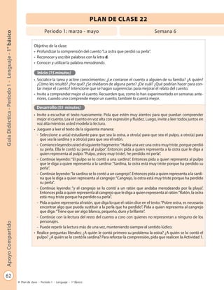 62
GuíaDidáctica-Período1-Lenguaje-1°básicoApoyoCompartido
Plan de clase - Período 1 - Lenguaje - 1º Básico
PLAN DE CLASE 22
Objetivo de la clase:
•	 Profundizar la comprensión del cuento“La ostra que perdió su perla”.
•	 Reconocer y escribir palabras con la letra d.
•	 Conocer y utilizar la palabra merodeando.
Inicio (15 minutos)
•	 Socialice la tarea y active conocimientos: ¿Le contaron el cuento a alguien de su familia? ¿A quién?
¿Cómo les resultó? ¿Por qué? ¿Se olvidaron de alguna parte? ¿De cuál? ¿Qué podrían hacer para con-
tar mejor el cuento? Intencione que se hagan sugerencias para mejorar el relato del cuento.
•	 Invite a comprender mejor el cuento. Recuerden que, como lo han experimentado en semanas ante-
riores, cuando uno comprende mejor un cuento, también lo cuenta mejor.
Desarrollo (55 minutos)
•	 Invite a escuchar el texto nuevamente. Pida que estén muy atentos para que puedan comprender
mejor el cuento. Lea el cuento en voz alta con expresión y fluidez. Luego, invite a leer todos juntos en
voz alta mientras usted modela la lectura.
•	 Jueguen a leer el texto de la siguiente manera:
-	 Seleccione a un(a) estudiante para que sea la ostra, a otro(a) para que sea el pulpo, a otro(a) para
que sea la sardina y a otro(a) para que sea el ratón.
-	 Comience leyendo usted el siguiente fragmento:“Había una vez una ostra muy triste, porque perdió
su perla. Ella le contó su pena al pulpo”. Entonces pida a quien representa a la ostra que le diga a
quien representa al pulpo:“Pulpo, ¡estoy muy triste!, he perdido mi perla”.
-	 Continúe leyendo: “El pulpo se lo contó a una sardina”. Entonces pida a quien representa al pulpo
que le diga a quien representa a la sardina: “Sardina, la ostra está muy triste porque ha perdido su
perla”.
-	 Continúe leyendo:“la sardina se lo contó a un cangrejo”. Entonces pida a quien representa a la sardi-
na que le diga a quien representa al cangrejo:“Cangrejo, la ostra está muy triste porque ha perdido
su perla”.
-	 Continúe leyendo: “y el cangrejo se lo contó a un ratón que andaba merodeando por la playa”.
Entonces pida a quien representa al cangrejo que le diga a quien representa al ratón:“Ratón, la ostra
está muy triste porque ha perdido su perla”.
-	 Pida a quien representa al ratón, que diga lo que el ratón dice en el texto:“Pobre ostra, es necesario
encontrar algo que pueda sustituir a la perla que ha perdido”. Pida a quien representa al cangrejo
que diga:“Tiene que ser algo blanco, pequeño, duro y brillante”.
-	 Continúe con la lectura del resto del cuento a coro con quienes no representan a ninguno de los
personajes.
-	 Puede repetir la lectura más de una vez, manteniendo siempre el sentido lúdico.
•	 Realice preguntas literales: ¿A quién le contó primero su problema la ostra? ¿A quién se lo contó el
pulpo? ¿A quién se lo contó la sardina? Para reforzar la comprensión, pida que realicen la Actividad 1.
Período 1: marzo - mayo Semana 6
 