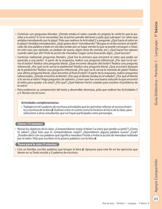 63
GuíaDidáctica-Período1-Lenguaje-1°básicoApoyoCompartido
Plan de clase - Período 1 - Lenguaje - 1º Básico
•	 Continúe con preguntas literales: ¿Dónde estaba el ratón cuando el cangrejo le contó lo que le pa-
saba a la ostra? Si no lo recuerdan, lea el primer párrafo del texto y pida que subrayen“un ratón que
andaba merodeando por la playa”. Pida que realicen la Actividad 2 y pregunte: ¿Qué hacía el ratón en
la playa? (Andaba merodeando). ¿Qué quiere decir“merodeando”? Busque en el diccionario el signifi-
cado de esta palabra y léalo en voz alta (andar por un lugar viendo lo que se puede conseguir o robar,
en este caso, por ejemplo, un pedazo de queso, algún resto de comida, etc.) ¿Qué hacen los ratones
cuando salen por ahí? Imite la acción de merodear (vagar como buscando algo). ¿Qué buscan?
•	 Continúe realizando preguntas literales: ¿Qué fue lo primero que encontró el ratón que podía ser
parecido a una perla? A partir de la respuesta, realice una pregunta inferencial: ¿Por qué no le ser-
vía el botón? Realice otra pregunta literal: ¿Qué encontró después del botón? Realice una pregunta
inferencial: ¿Por qué no le servía la piedrecita? Realice otra pregunta literal: ¿Qué encontró después
de la piedrecita? Realice una pregunta inferencial: ¿Por qué no le servía la moneda de plata? Realice
una última pregunta literal: ¿Qué encontró al final el ratón? A partir de la respuesta, realice preguntas
inferenciales: ¿Dónde encontró el diente? ¿Por qué el diente estaba en el velador? ¿Por qué el diente
sí le servía al ratón? Haga preguntas de opinión: ¿Creen que fue una buena solución la que encontró
el ratón para ayudar a la ostra? ¿Por qué? ¿Qué habrían hecho ustedes para resolver el problema de
la ostra?
•	 Para evidenciar su comprensión del texto y desarrollar destrezas, pida que realicen las Actividades 3
y 4. Revise con el curso.
Cierre (15 minutos)
•	 Revise los objetivos de la clase: ¿Comprendieron mejor el texto“La ostra que perdió su perla”? ¿Cómo
lo saben? ¿Qué hizo que lo comprendieran mejor? ¿Aprendieron alguna palabra nueva? ¿Cuál?
¿Pueden decir con sus palabras qué significa merodear? Invite a imitar la acción de merodear realizada
por el ratón. Pida que escriban en la pizarra palabras con la letra d.
Tarea para la casa (5 minutos)
•	 Con un familiar, escribir palabras que tengan la letra d. Apoyarse para este fin en los ejercicios que
tienen en su Texto escolar y Cuaderno de escritura.
Actividades complementarias:
•	 Trabajen en el Cuaderno de escritura actividades que les permitan reforzar el reconocimien-
to y escritura de la letra d.Vuelvan a leer el cuento como lo hicieron al inicio de la clase, pero
seleccione a otros estudiantes que no hayan participado como personajes.
 
